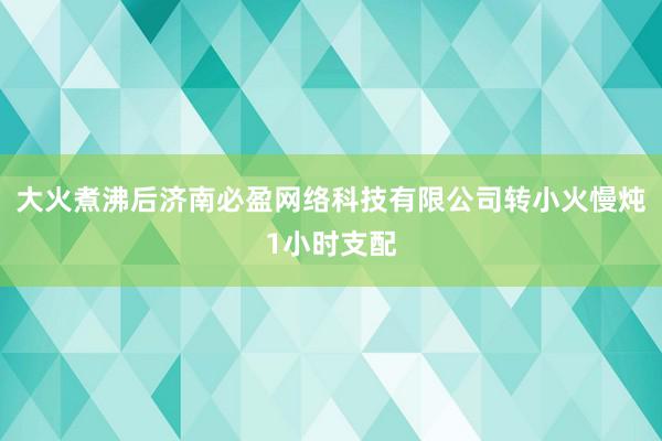 大火煮沸后济南必盈网络科技有限公司转小火慢炖1小时支配