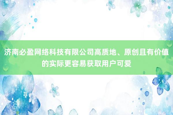 济南必盈网络科技有限公司高质地、原创且有价值的实际更容易获取用户可爱